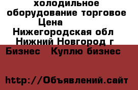 холодильное оборудование торговое › Цена ­ 10 000 - Нижегородская обл., Нижний Новгород г. Бизнес » Куплю бизнес   